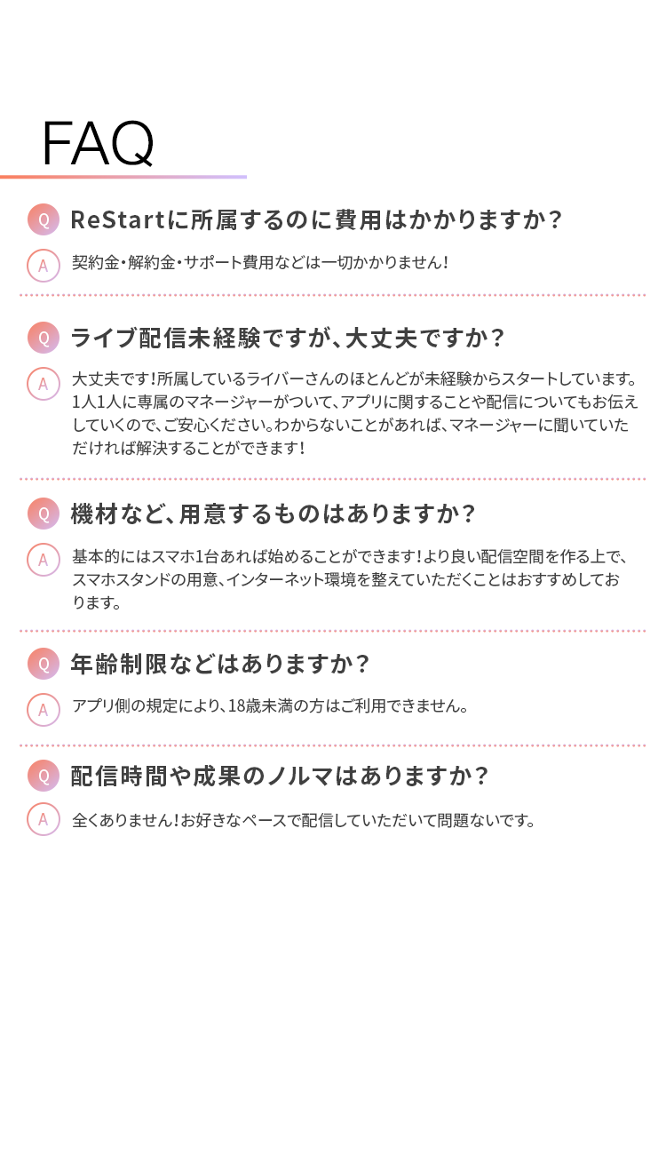 FAQ
Q ReStart に所属するのに費用はかかりますか?
A 契約金・解約金・サポート費用などは一切かかりません!
Q ライブ配信未経験ですが、大丈夫ですか?
大丈夫です!所属しているライバーさんのほとんどが未経験からスタートしています。
1人1人に専属のマネージャーがついて、 アプリに関することや配信についてもお伝え
していくので、ご安心ください。 わからないことがあれば、マネージャーに聞いていた
だければ解決することができます!
Q 機材など、用意するものはありますか?
A 基本的にはスマホ1台あれば始めることができます! より良い配信空間を作る上で、
スマホスタンドの用意、 インターネット環境を整えていただくことはおすすめしてお
ります。
Q 年齢制限などはありますか?
A アプリ側の規定により、 18歳未満の方はご利用できません。
Q 配信時間や成果のノルマはありますか?
全くありません! お好きなペースで配信していただいて問題ないです。