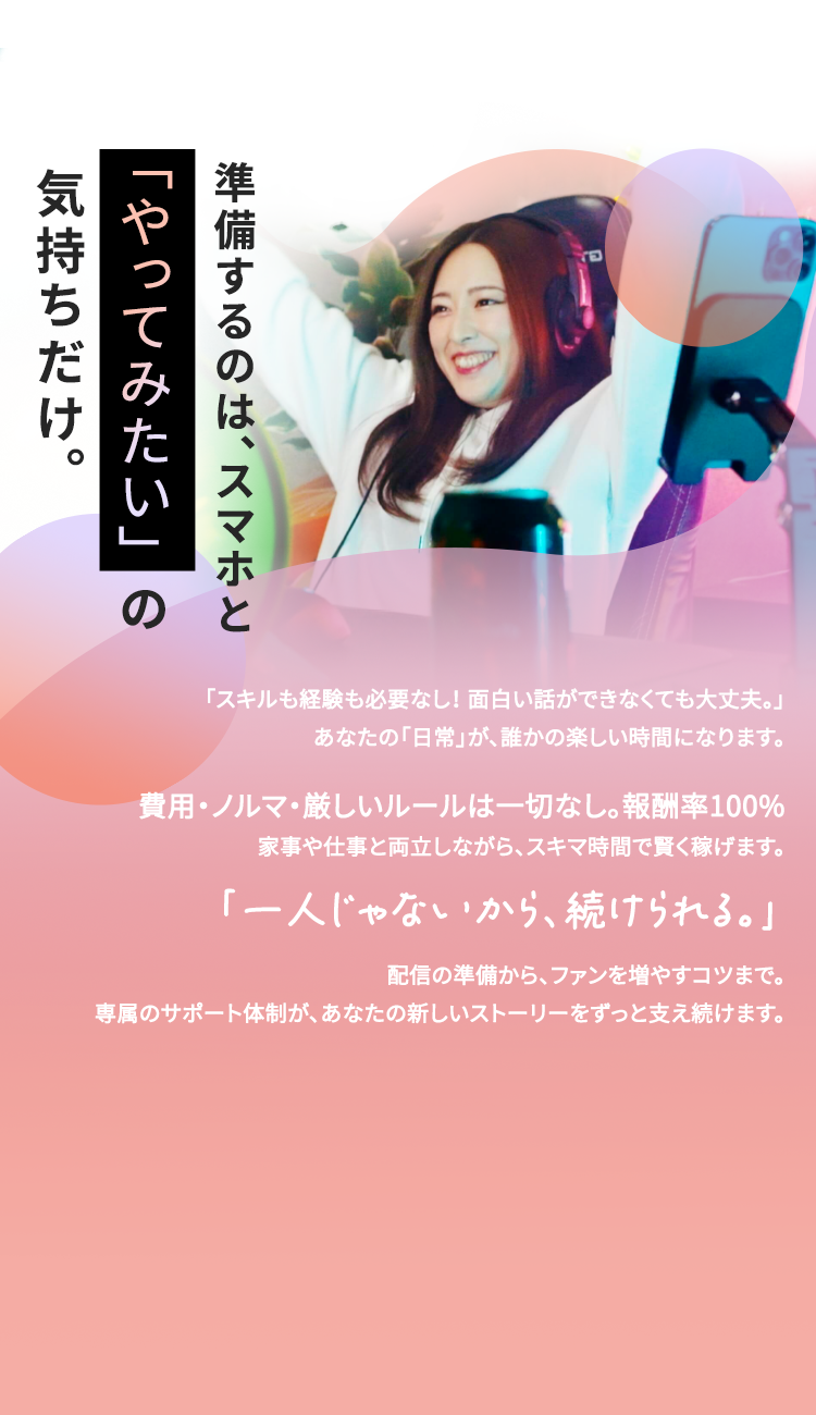 気持ちだけ。
「やってみたい」の
準備するのは、スマホと
「スキルも経験も必要なし! 面白い話ができなくても大丈夫。」
あなたの「日常」が、 誰かの楽しい時間になります。
費用・ノルマ・厳しいルールは一切なし。 報酬率100%
家事や仕事と両立しながら、 スキマ時間で賢く稼げます。
「一人じゃないから、続けられる。」
配信の準備から、ファンを増やすコツまで。
専属のサポート体制が、 あなたの新しいストーリーをずっと支え続けます。