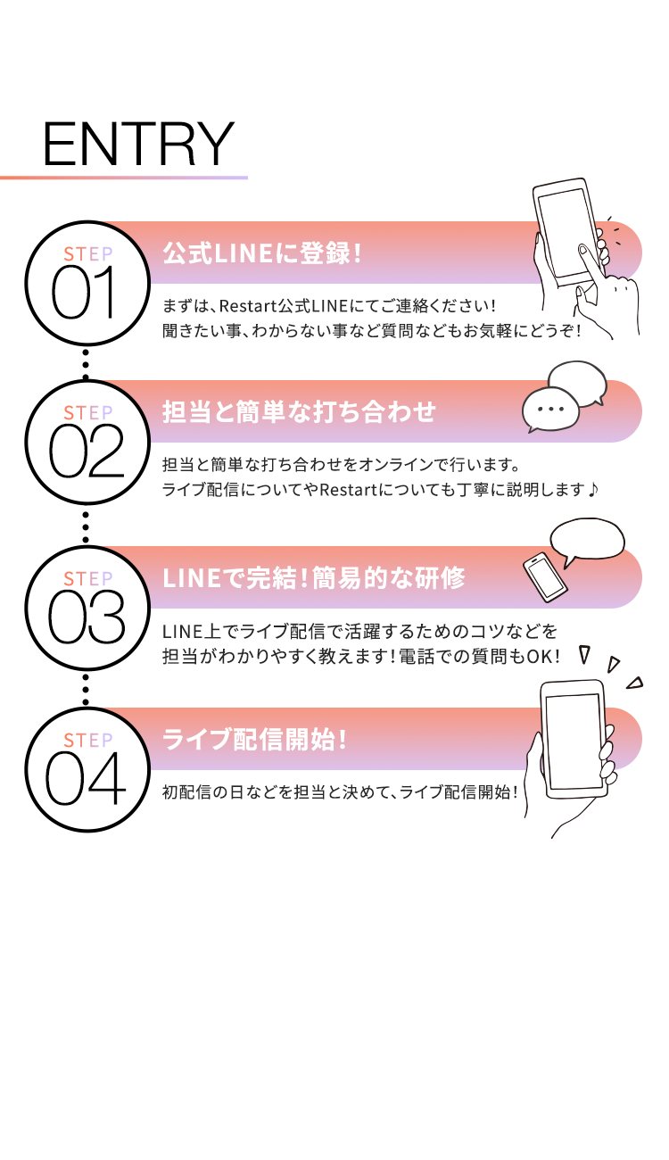 ENTRY
STEP
公式LINEに登録!
01
まずは、 Restart公式LINEにてご連絡ください!
聞きたい事、わからない事など質問などもお気軽にどうぞ!
STEP
担当と簡単な打ち合わせ
02
担当と簡単な打ち合わせをオンラインで行います。
ライブ配信についてや Restartについても丁寧に説明します♪
STEP LINEで完結!簡易的な研修
03
LINE上でライブ配信で活躍するためのコツなどを
担当がわかりやすく教えます! 電話での質問もOK! ▽
STEP ライブ配信開始!
04
初配信の日などを担当と決めて、ライブ配信開始!