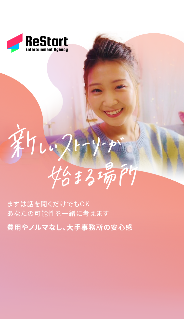 ReStart
Entertainment Agency
新しいフリーメー
始まる場所
まずは話を聞くだけでもOK
あなたの可能性を一緒に考えます
費用やノルマなし、大手事務所の安心感